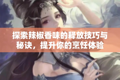 探索辣椒香味的释放技巧与秘诀，提升你的烹饪体验