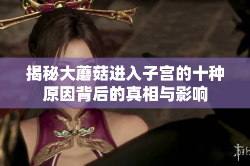 揭秘大蘑菇进入子宫的十种原因背后的真相与影响