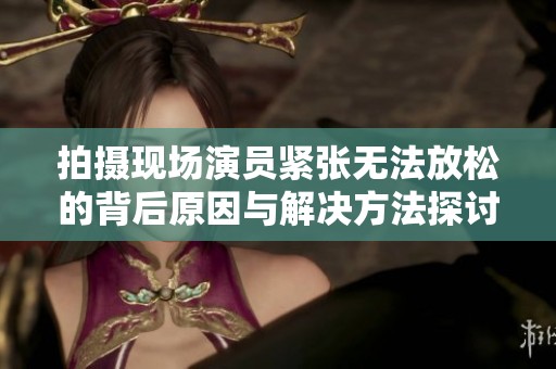 拍摄现场演员紧张无法放松的背后原因与解决方法探讨