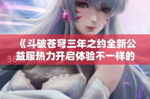 《斗破苍穹三年之约全新公益服热力开启体验不一样的冒险》