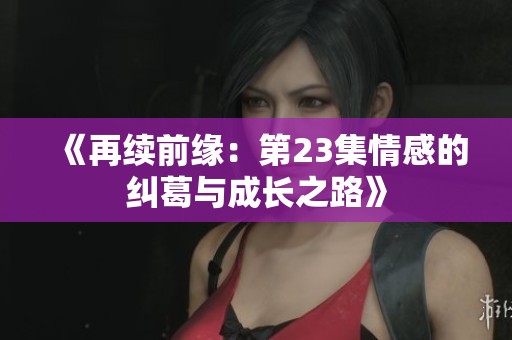《再续前缘：第23集情感的纠葛与成长之路》