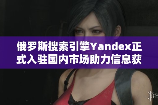 俄罗斯搜索引擎Yandex正式入驻国内市场助力信息获取