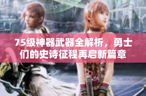 75级神器武器全解析，勇士们的史诗征程再启新篇章