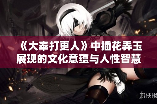 《大奉打更人》中插花弄玉展现的文化意蕴与人性智慧