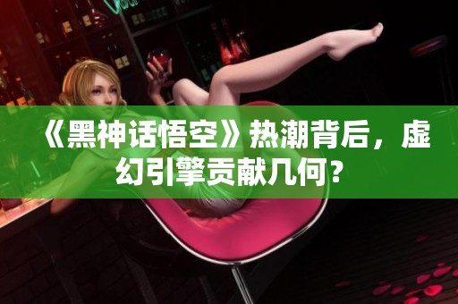 《黑神话悟空》热潮背后，虚幻引擎贡献几何？