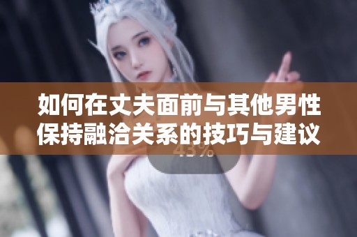 如何在丈夫面前与其他男性保持融洽关系的技巧与建议