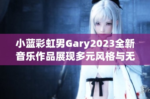 小蓝彩虹男Gary2023全新音乐作品展现多元风格与无限创意