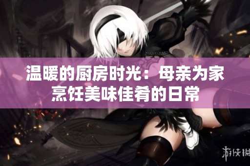 温暖的厨房时光：母亲为家烹饪美味佳肴的日常