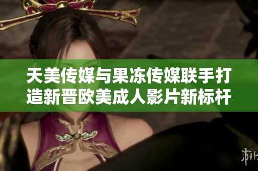 天美传媒与果冻传媒联手打造新晋欧美成人影片新标杆