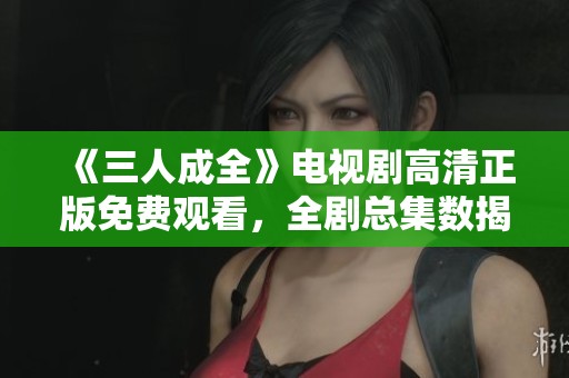 《三人成全》电视剧高清正版免费观看，全剧总集数揭秘