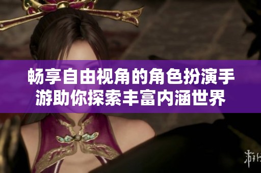 畅享自由视角的角色扮演手游助你探索丰富内涵世界