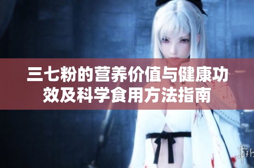 三七粉的营养价值与健康功效及科学食用方法指南