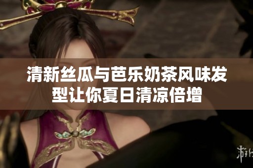 清新丝瓜与芭乐奶茶风味发型让你夏日清凉倍增