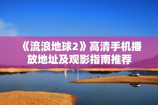 《流浪地球2》高清手机播放地址及观影指南推荐