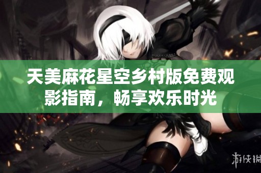 天美麻花星空乡村版免费观影指南，畅享欢乐时光