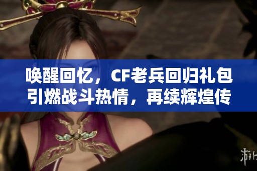 唤醒回忆，CF老兵回归礼包引燃战斗热情，再续辉煌传奇
