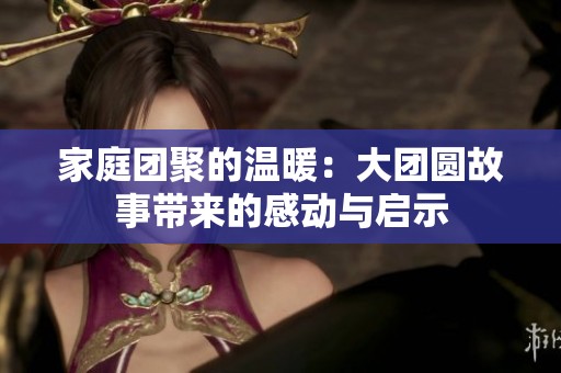 家庭团聚的温暖：大团圆故事带来的感动与启示