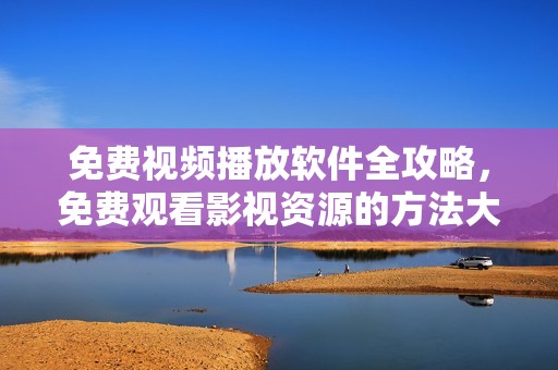 免费视频播放软件全攻略，免费观看影视资源的方法大汇总