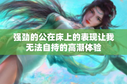 强劲的公在床上的表现让我无法自持的高潮体验