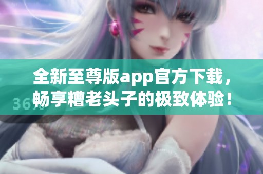 全新至尊版app官方下载，畅享糟老头子的极致体验！