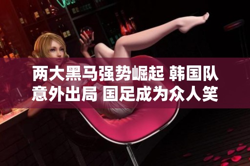 两大黑马强势崛起 韩国队意外出局 国足成为众人笑柄