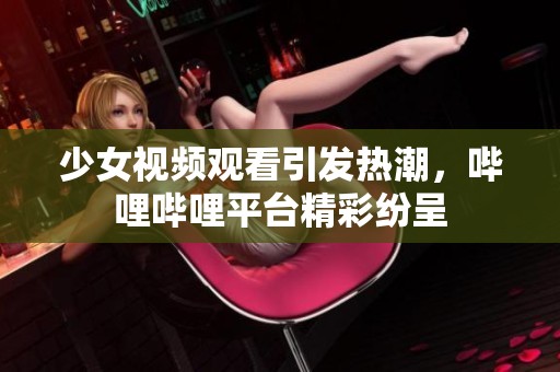 少女视频观看引发热潮，哔哩哔哩平台精彩纷呈