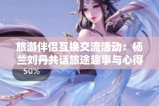旅游伴侣互换交流活动：杨兰刘丹共话旅途趣事与心得
