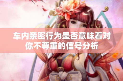车内亲密行为是否意味着对你不尊重的信号分析