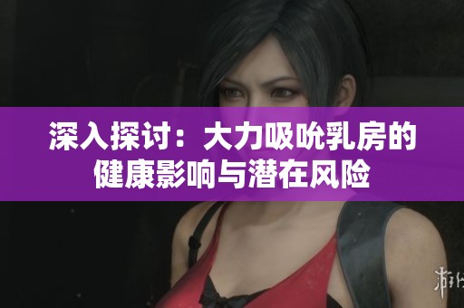 深入探讨：大力吸吮乳房的健康影响与潜在风险
