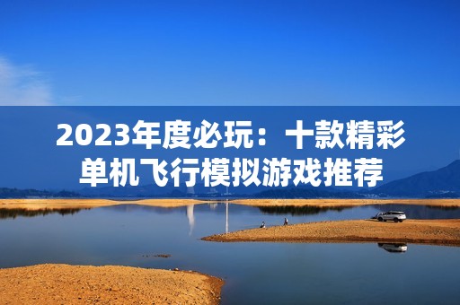 2023年度必玩：十款精彩单机飞行模拟游戏推荐