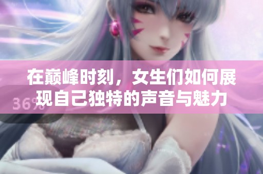 在巅峰时刻，女生们如何展现自己独特的声音与魅力
