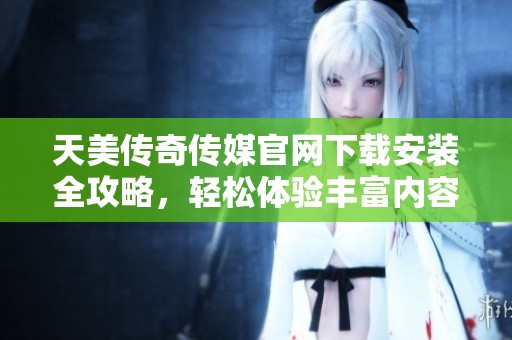 天美传奇传媒官网下载安装全攻略，轻松体验丰富内容