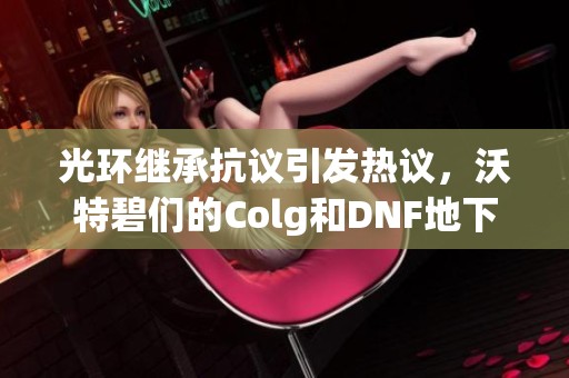 光环继承抗议引发热议，沃特碧们的Colg和DNF地下城与勇士探讨新动态