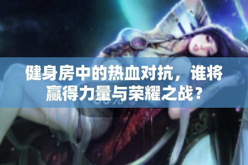 健身房中的热血对抗，谁将赢得力量与荣耀之战？