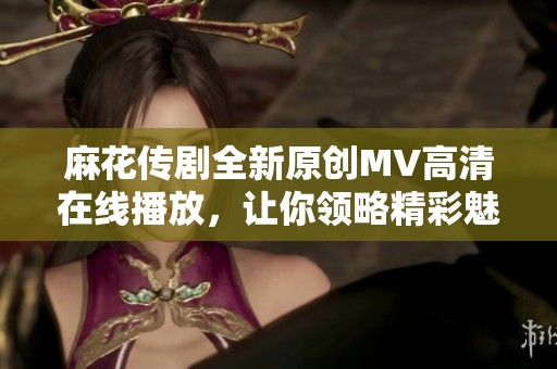 麻花传剧全新原创MV高清在线播放，让你领略精彩魅力