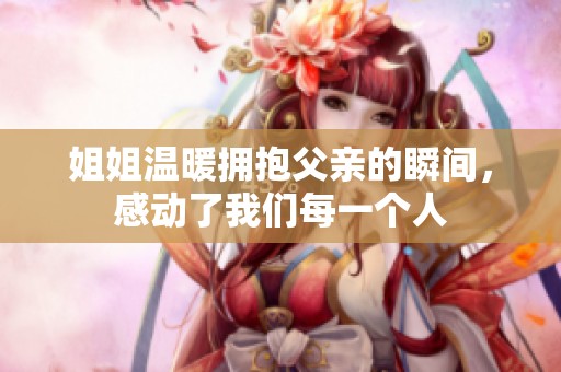 姐姐温暖拥抱父亲的瞬间，感动了我们每一个人