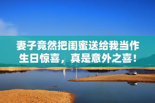 妻子竟然把闺蜜送给我当作生日惊喜，真是意外之喜！