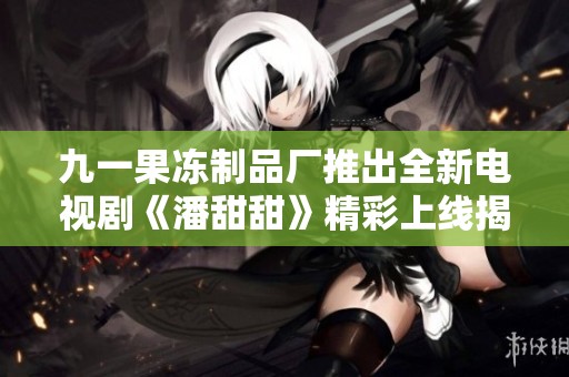 九一果冻制品厂推出全新电视剧《潘甜甜》精彩上线揭秘