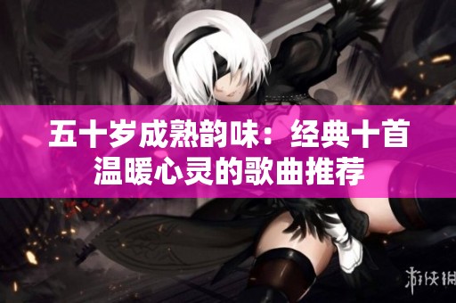 五十岁成熟韵味：经典十首温暖心灵的歌曲推荐