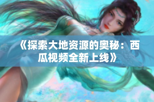 《探索大地资源的奥秘：西瓜视频全新上线》