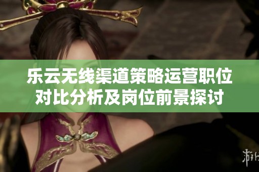 乐云无线渠道策略运营职位对比分析及岗位前景探讨