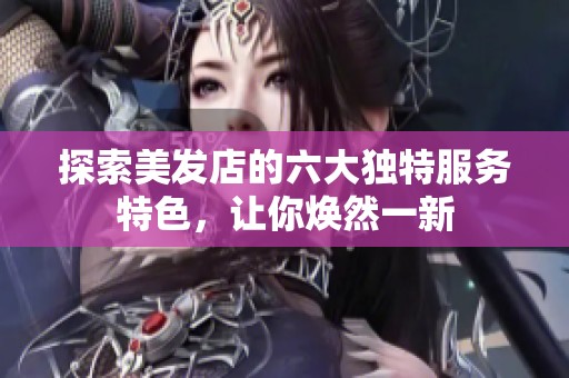探索美发店的六大独特服务特色，让你焕然一新