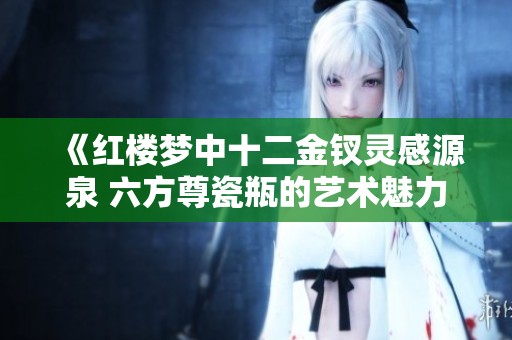 《红楼梦中十二金钗灵感源泉 六方尊瓷瓶的艺术魅力展现》