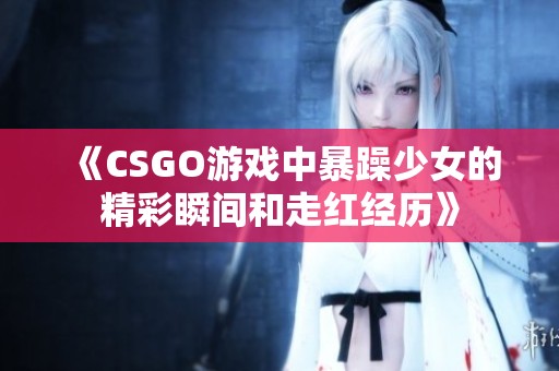 《CSGO游戏中暴躁少女的精彩瞬间和走红经历》