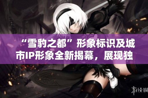 “雪豹之都”形象标识及城市IP形象全新揭幕，展现独特魅力