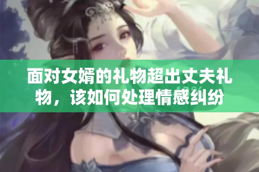 面对女婿的礼物超出丈夫礼物，该如何处理情感纠纷