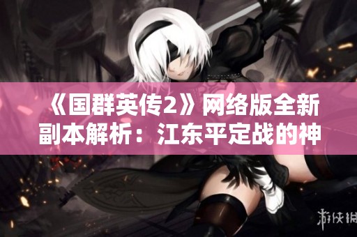 《国群英传2》网络版全新副本解析：江东平定战的神秘挑战与玩法揭秘