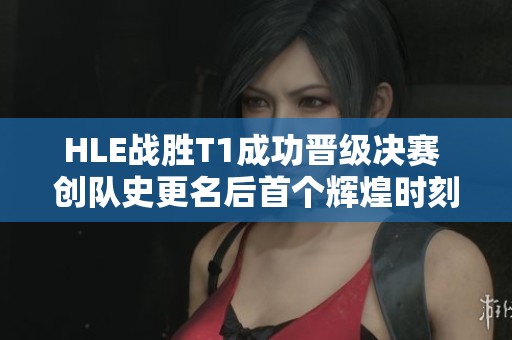 HLE战胜T1成功晋级决赛 创队史更名后首个辉煌时刻