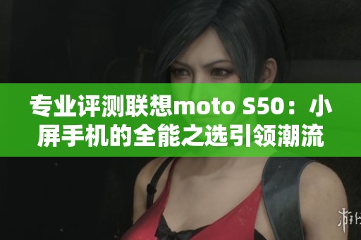专业评测联想moto S50：小屏手机的全能之选引领潮流