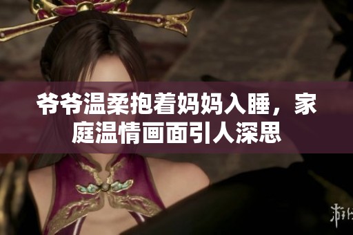 爷爷温柔抱着妈妈入睡，家庭温情画面引人深思
